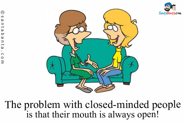 The problem with closed-minded people is that their mouth is always open!