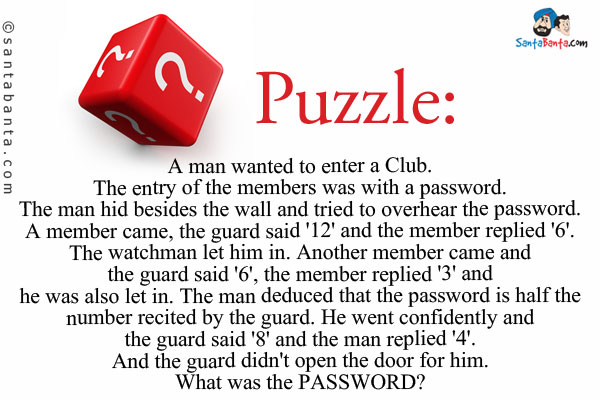 A man wanted to enter a Club. The entry of the members was with a password. The man hid besides the wall and tried to overhear the password.<br />
A member came, the guard said '12' and the member replied '6'. The watchman let him in.<br />
Another member came and the guard said '6', the member replied '3' and he was also let in.<br />
The man deduced that the password is half the number recited by the guard. He went confidently and the guard said '8' and the man replied '4'. And the guard didn't open the door for him.<br />
What was the PASSWORD?