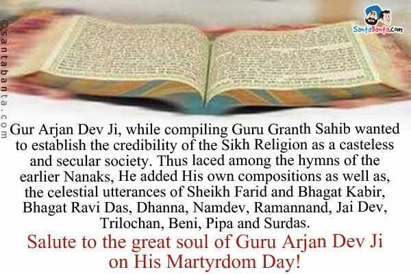 Gur Arjan Dev Ji, while compiling Guru Granth Sahib wanted to establish the credibility of the Sikh Religion as a casteless and secular society.<br />
Thus laced among the hymns of the earlier Nanaks, He added His own compositions as well as, the celestial utterances of Sheikh Farid and Bhagat Kabir, Bhagat Ravi Das, Dhanna, Namdev, Ramannand, Jai Dev, Trilochan, Beni, Pipa and Surdas.<br />
Salute to the great soul of Guru Arjan Dev Ji on His Martyrdom Day!