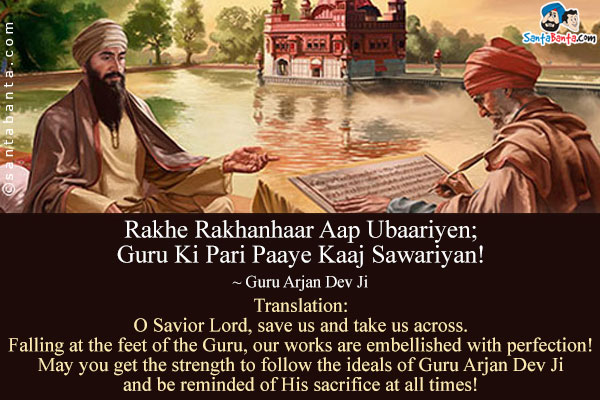 Rakhe Rakhanhaar Aap Ubaariyen;<br />
Guru Ki Pari Paaye Kaaj Sawariyan!<br />
~ Guru Arjan Dev Ji<br /><br />
Translation:<br />
O Savior Lord, save us and take us across.<br />
Falling at the feet of the Guru, our works are embellished with perfection!<br />
May you get the strength to follow the ideals of Guru Arjan Dev Ji and be reminded of His sacrifice at all times!