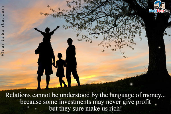 Relations cannot be understood by the language of money... because some investments may  never give profit but they sure make us rich!