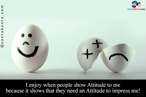 I enjoy when people show Attitude to me because it shows that they need an Attitude to impress me!