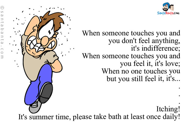 When someone touches you and you don't feel anything, it's indifference;<br />
When someone touches you and you feel it, it's love;<br />
When no one touches you but you still feel it, it's...<br />
.<br />
.<br />
.<br />
.<br />
.<br />
.<br />
Itching!<br />
It's summer time, please take bath at least once daily!