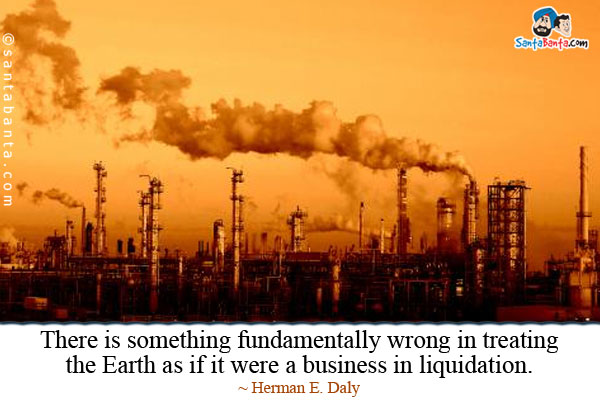 There is something fundamentally wrong in treating the Earth as if it were a business in liquidation.