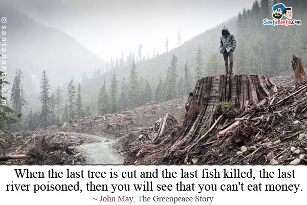 When the last tree is cut and the last fish killed, the last river poisoned, then you will see that you can't eat money.