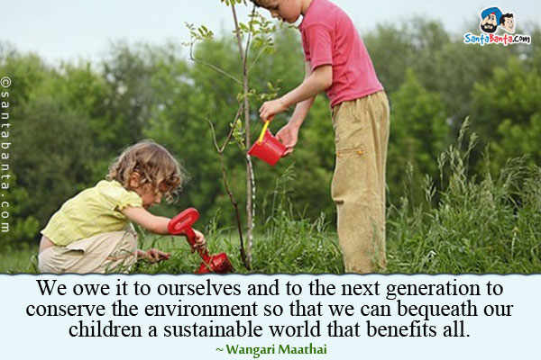 We owe it to ourselves and to the next generation to conserve the environment so that we can bequeath our children a sustainable world that benefits all.