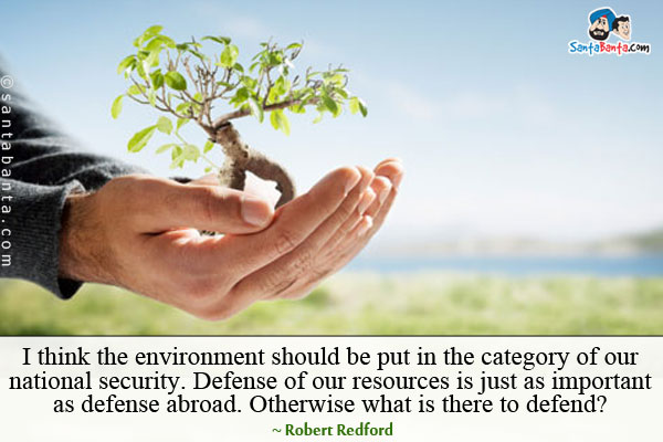 I think the environment should be put in the category of our national security. Defense of our resources is just as important as defense abroad. Otherwise what is there to defend?