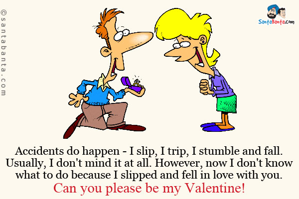 Accidents do happen - I slip, I trip, I stumble and fall.<br />
Usually, I don't mind it at all. However, now I don't know what to do because I slipped and fell in love with you.<br />
Can you please be my Valentine!