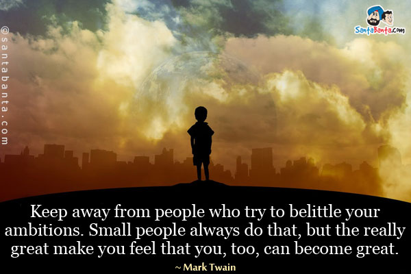 Keep away from people who try to belittle your ambitions.
Small people always do that, but the really great make you
feel that you, too, can become great.