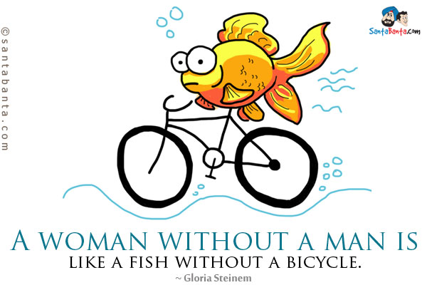 A woman without a man is like a fish without a bicycle.