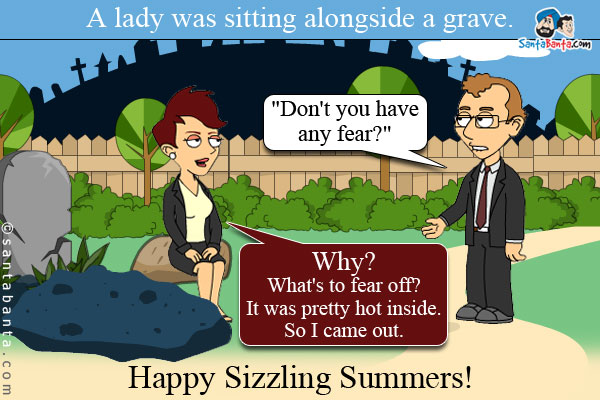 A lady was sitting alongside a grave. A passerby asked her, `Don't you have any fear?`<br/>
Lady: Why? What's to fear off? It was pretty hot inside. So I came out.<br/>
Happy Sizzling Summers!