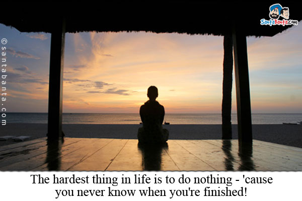 The hardest thing in life is to do nothing - 'cause you never know when you're finished!