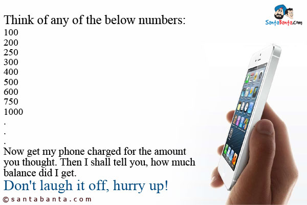 Think of any of the below numbers:<br />
100<br />
200<br />
250<br />
300<br />
400<br />
500<br />
600<br />
750<br />
1000<br />
.<br />
.<br />
.<br />
Now get my phone charged for the amount you thought. Then I shall tell you, how much balance did I get.<br />
Don't laugh it off, hurry up!