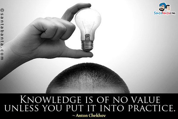 Knowledge is of no value unless you put it into practice.