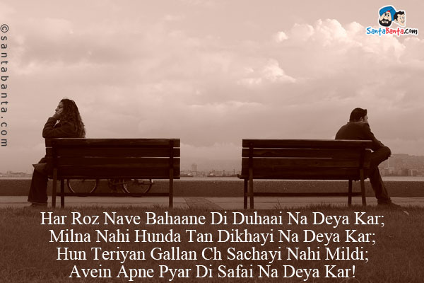 Har Roz Nave Bahaane Di Duhaai Na Deya Kar;<br/>
Milna Nahi Hunda Tan Dikhayi Na Deya Kar;<br/>

Hun Teriyan Gallan Ch Sachayi Nahi Mildi;<br/>
Avein Apne Pyar Di Safai Na Deya Kar!