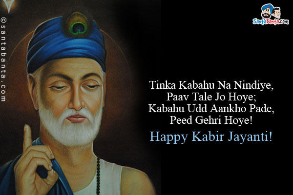 Tinka Kabahu Na Nindiye, Paav Tale Jo Hoye;<br/>
Kabahu Udd Aankho Pade, Peed Gehri Hoye!<br/><br/>

तिनका कबहुँ ना निंदिये, जो पाँव तले होय।<br/>
कबहुँ उड़ आँखो पड़े, पीड गहरी होय॥<br/><br/>

One should not abuse a blade of grass under one's feet. If that happens to strike on one's eye then there will be terrific pain.<br/>
Happy Kabir Jayanti!