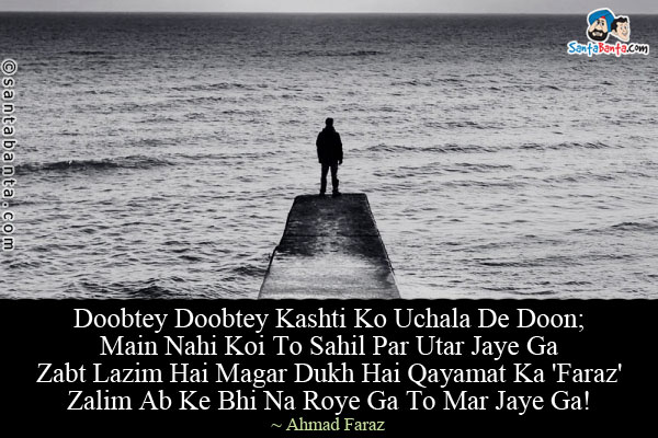 Doobtey Doobtey Kashti Ko Uchala De Doon;<br/>
Main Nahi Koi To Sahil Par Utar Jaye Ga<br/>
Zabt Lazim Hai Magar Dukh Hai Qayamat Ka 'Faraz'<br/>
Zalim Ab Ke Bhi Na Roye Ga To Mar Jaye Ga!