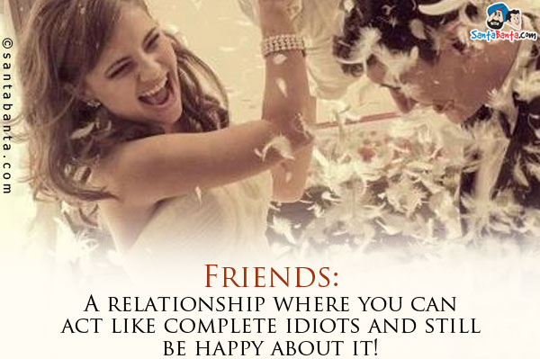 Friends: A relationship where you can act like complete idiots and still be happy about it!