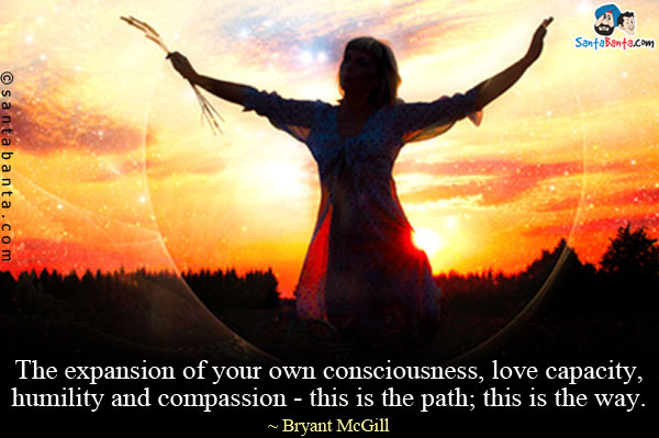 The expansion of your own consciousness, love capacity, humility and compassion - this is the path; this is the way.