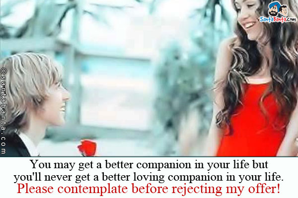 You may get a better companion in your life but you'll never get a better loving companion in your life.<br />
Please contemplate before rejecting my offer! 