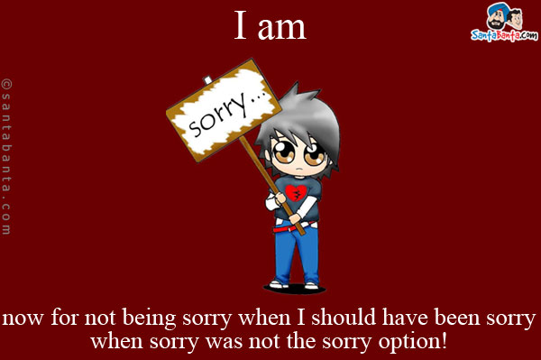 I am sorry now for not being sorry when I should have been sorry when sorry was not the sorry option!