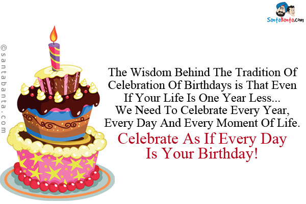 The wisdom behind the tradition of celebration of birthdays is that even if your life is one year less... we need to celebrate every year, every day and every moment of life.<br />
Celebrate as if every day is your Birthday!