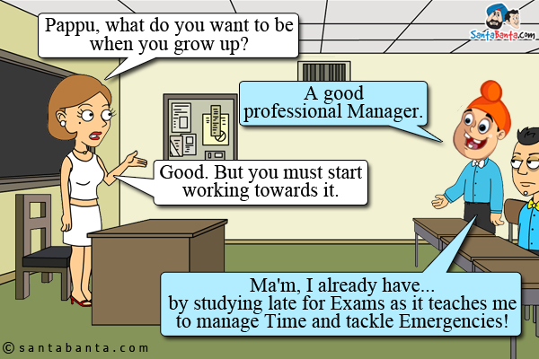 Teacher: Pappu, what do you want to be when you grow up?<br />
Pappu: A good professional Manager.<br />
Teacher: Good. But you must start working towards it.<br />
Pappu: Ma'm, I already have... by studying late for Exams as it teaches me to manage Time and tackle Emergencies!