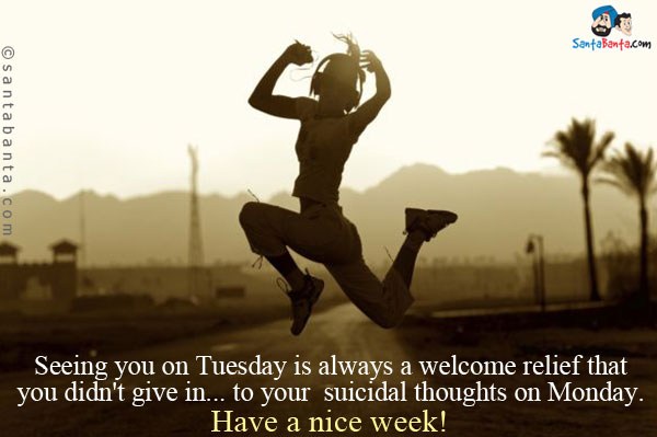 Seeing you on Tuesday is always a welcome relief that you didn't give in... to your suicidal thoughts on Monday.<br />
Have a nice week!