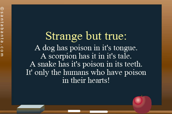 Strange but true:<br/>
A dog has poison in it's tongue.<br/>
A scorpion has it in it's tale.<br/>
A snake has it's poison in its teeth.<br/>
It' only the humans who have poison in their hearts!