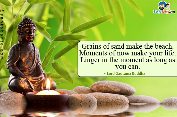 Grains of sand make the beach. Moments of now make your life. Linger in the moment as long as you can.