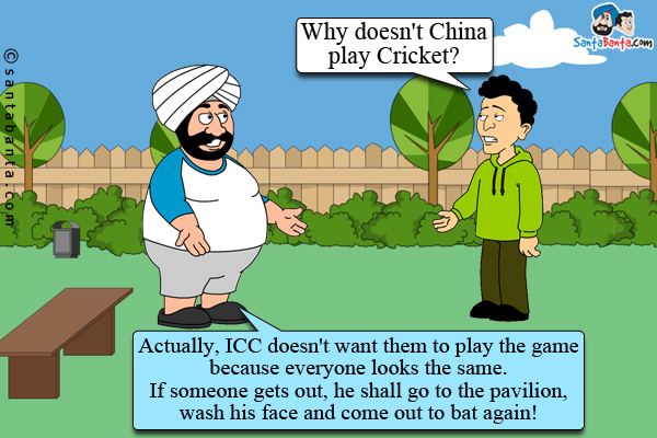 Banta: Why doesn't China play Cricket?<br />
Santa: Actually, ICC doesn't want them to play the game because everyone looks the same. If someone gets out, he shall go to the pavilion, wash his face and come out to bat again!
