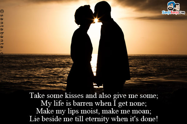 Take some kisses and also give me some;<br />
My life is barren when I get none;<br />
Make my lips moist, make me moan;<br />
Lie beside me till eternity when it's done!
