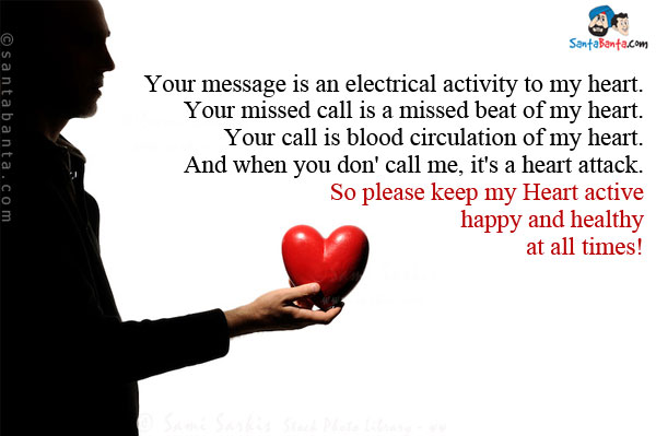 Your message is an electrical activity to my heart.<br/>
Your missed call is a missed beat of my heart.<br/>
Your call is blood circulation of my heart.<br/>
And when you don' call me, it's a heart attack.

So please keep my Heart active happy and healthy at all times!