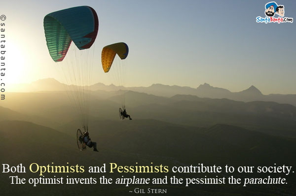 Both optimists and pessimists contribute to our society. The optimist invents the airplane and the pessimist the parachute.