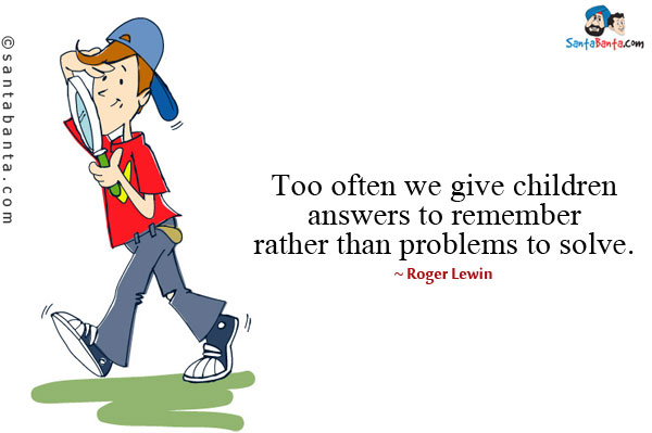 Too often we give children answers to remember rather than problems to solve.