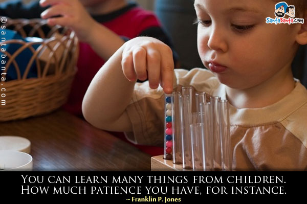 You can learn many things from children. How much patience you have, for instance.