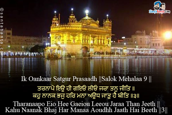 Ik Oankaar Satgur Prasaadh ||Salok Mehalaa 9 ||<br/><br/>

ਤਰਨਾਪੋ ਇਉ ਹੀ ਗਇਓ ਲੀਓ ਜਰਾ ਤਨੁ ਜੀਤਿ ॥<br/>
ਕਹੁ ਨਾਨਕ ਭਜੁ ਹਰਿ ਮਨਾ ਅਉਧ ਜਾਤੁ ਹੈ ਬੀਤਿ ॥੩॥<br/><br/>

Tharanaapo Eio Hee Gaeiou Leeou Jaraa Than Jeeth ||<br/>
Kahu Naanak Bhaj Har Manaa Aoudhh Jaath Hai Beeth ||3||<br/><br/>

Your youth has passed away like this, and old age has overtaken your body.<br/>
Says Nanak, meditate, vibrate upon the Lord; your life is fleeting away! ||3||