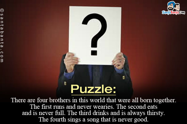 There are four brothers in this world that were all born together. The first runs and never wearies.<br/>
The second eats and is never full. The third drinks and is always thirsty. The fourth sings a song that is never good.