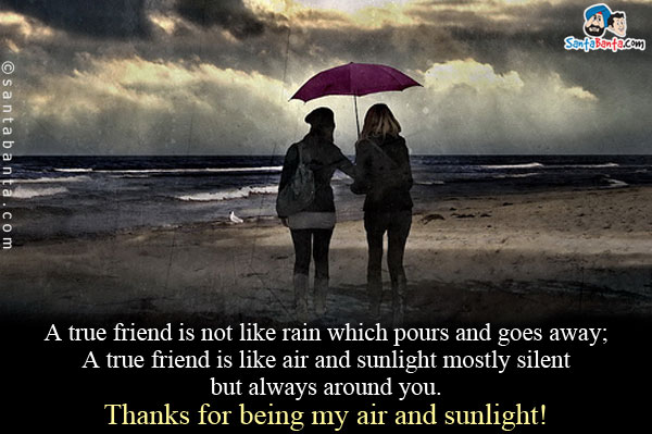 A true friend is not like rain which pours and goes away;<br />

A true friend is like air and sunlight mostly silent but always around you.<br />

Thanks for being my air and sunlight!