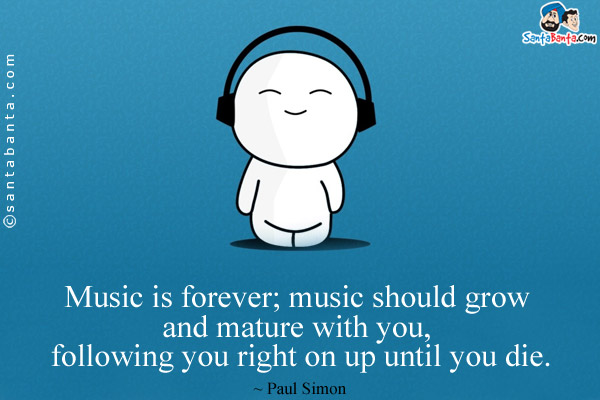 Music is forever; music should grow and mature with you, following you right on up until you die.