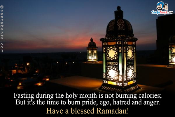 Fasting during the holy month is not burning calories;<br/>

But it's the time to burn pride, ego, hatred and anger.<br/>

Have a blessed Ramadan!