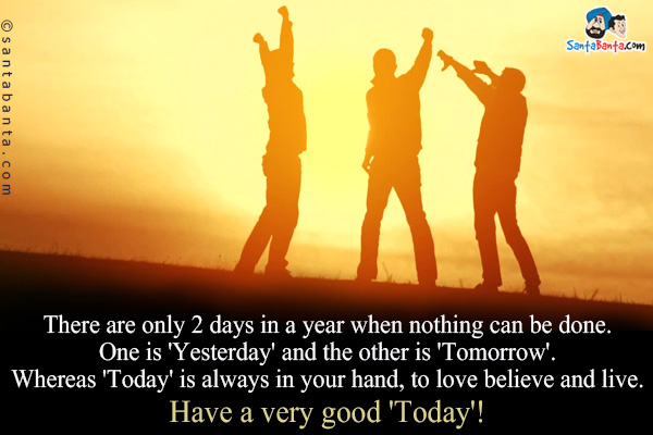 There are only 2 days in a year when nothing can be done. One is 'Yesterday' and the other is 'Tomorrow'.
Whereas 'Today' is always in your hand, to love believe and live.<br />
Have a very good 'Today'!