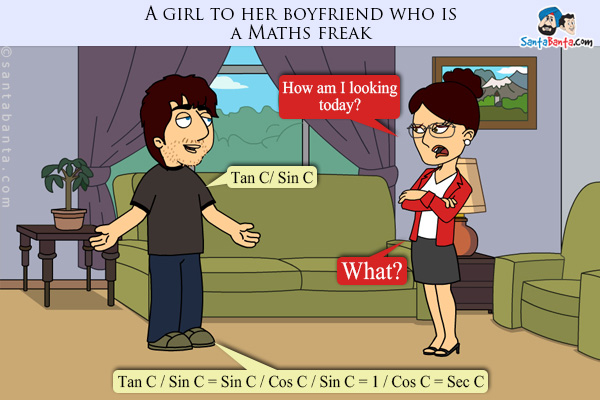 A girl to her boyfriend who is a Maths freak: How am I looking today?<br/>

Boyfriend: Tan C/ Sin C<br/>

Girlfriend: What?<br/>

Boyfriend: Tan C / Sin C = Sin C / Cos C / Sin C = 1 / Cos C = Sec C