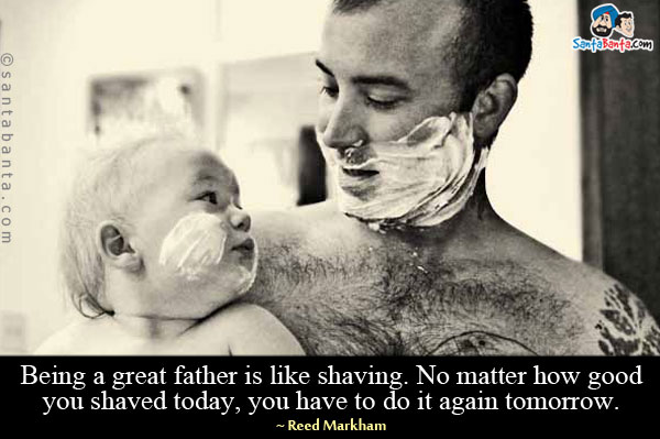 Being a great father is like shaving. No matter how good you shaved today, you have to do it again tomorrow.