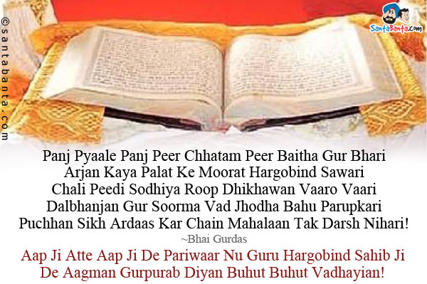 Panj Pyaale Panj Peer Chhatam Peer Baitha Gur Bhari<br />
Arjan Kaya Palat Ke Moorat Hargobind Sawari<br />
Chali Peedi Sodhiya Roop Dhikhawan Vaaro Vaari<br />
Dalbhanjan Gur Soorma Vad Jhodha Bahu Parupkari<br />
Puchhan Sikh Ardaas Kar Chain Mahalaan Tak Darsh Nihari!<br />
~Bhai Gurdas<br />
Aap Ji Atte Aap Ji De Pariwaar Nu Guru Hargobind Sahib Ji De Aagman Gurpurab Diyan Buhut Buhut Vadhayian!