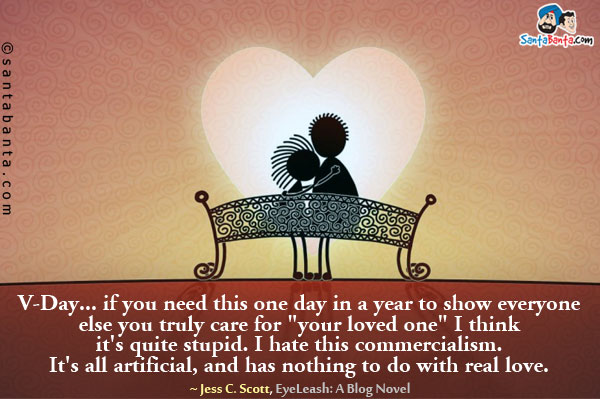 V-Day... if you need this one day in a year to show everyone else you truly care for `your loved one` I think it's quite stupid. I hate this commercialism. It's all artificial, and has nothing to do with real love.