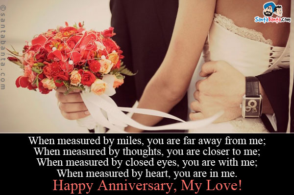 When measured by miles, you are far away from me;<br/>
When measured by thoughts, you are closer to me;<br/>
When measured by closed eyes, you are with me;<br/>
When measured by heart, you are in me.<br/>
Happy Anniversary, My Love!