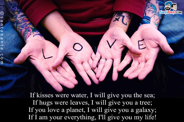 If kisses were water, I will give you the sea;<br/>
If hugs were leaves, I will give you a tree;<br/>
If you love a planet, I will give you a galaxy;<br/>
If I am your everything, I'll give you my life!