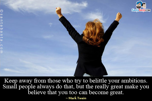 Keep away from those who try to belittle your ambitions. Small people always do that, but the really great make you believe that you too can become great.