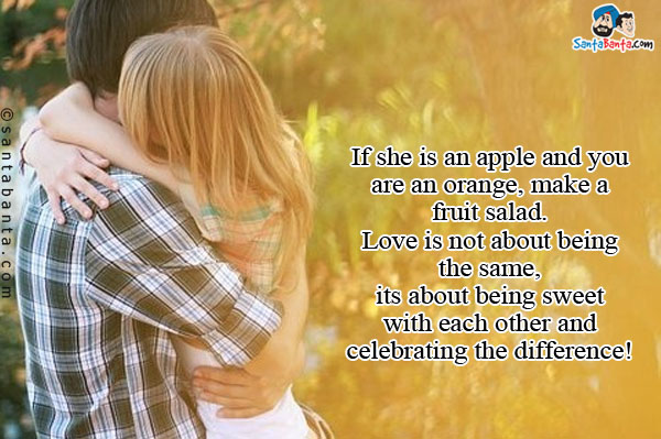 If she is an apple and you are an orange, make a fruit salad. Love is not about being the same, its about being sweet with each other and celebrating the difference!